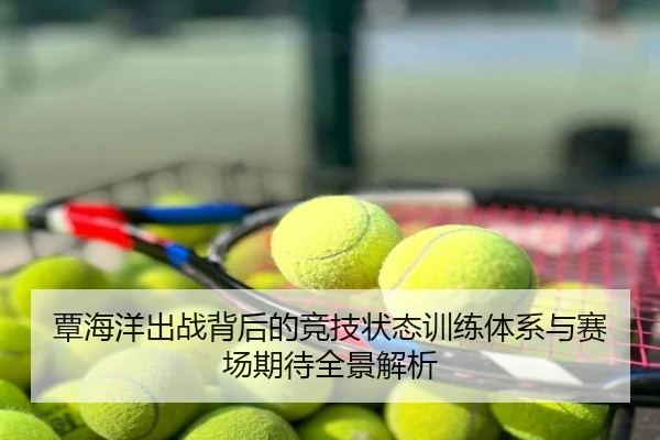 覃海洋出战背后的竞技状态训练体系与赛场期待全景解析