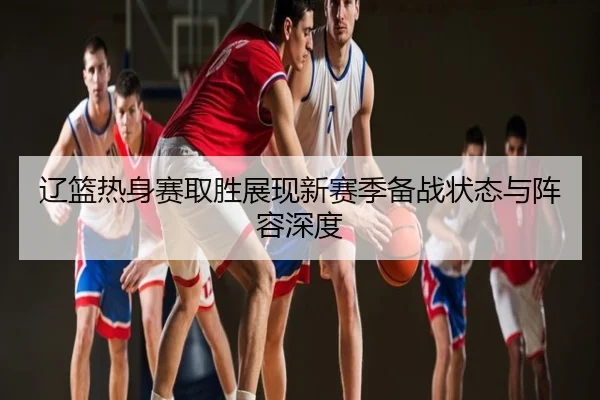 辽篮热身赛取胜展现新赛季备战状态与阵容深度