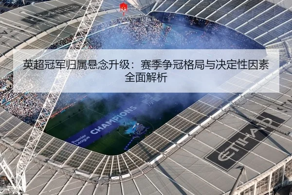 英超冠军归属悬念升级：赛季争冠格局与决定性因素全面解析