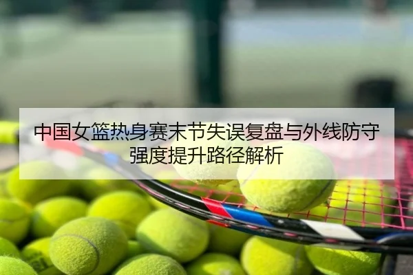 中国女篮热身赛末节失误复盘与外线防守强度提升路径解析