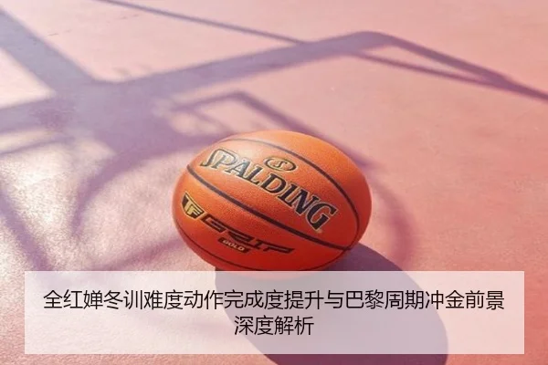 全红婵冬训难度动作完成度提升与巴黎周期冲金前景深度解析