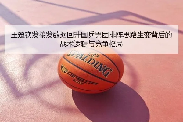 王楚钦发接发数据回升国乒男团排阵思路生变背后的战术逻辑与竞争格局